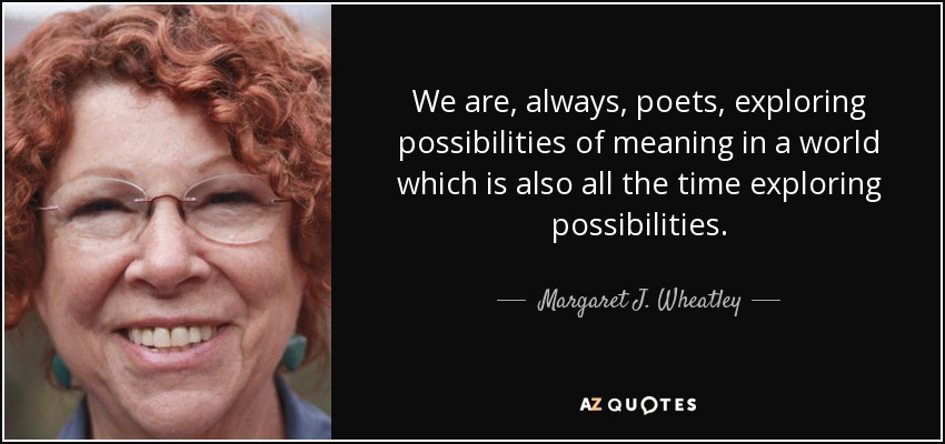 We are, always, poets, exploring possibilities of meaning in a world which is also all the time exploring possibilities. - Margaret J. Wheatley