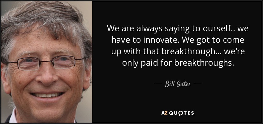 We are always saying to ourself.. we have to innovate. We got to come up with that breakthrough... we're only paid for breakthroughs. - Bill Gates