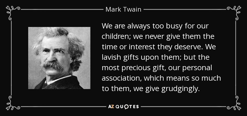 We are always too busy for our children; we never give them the time or interest they deserve. We lavish gifts upon them; but the most precious gift, our personal association, which means so much to them, we give grudgingly. - Mark Twain