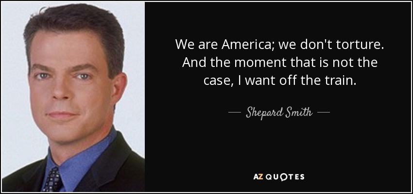 We are America; we don't torture. And the moment that is not the case, I want off the train. - Shepard Smith