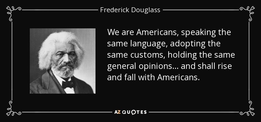 We are Americans, speaking the same language, adopting the same customs, holding the same general opinions... and shall rise and fall with Americans. - Frederick Douglass