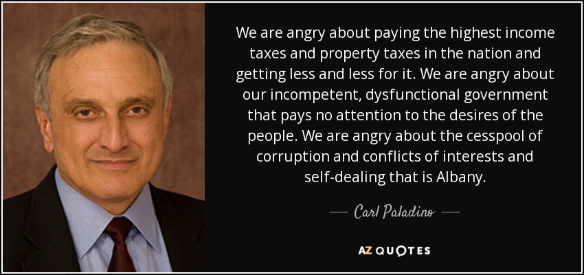We are angry about paying the highest income taxes and property taxes in the nation and getting less and less for it. We are angry about our incompetent, dysfunctional government that pays no attention to the desires of the people. We are angry about the cesspool of corruption and conflicts of interests and self-dealing that is Albany. - Carl Paladino