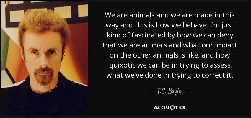 We are animals and we are made in this way and this is how we behave. I'm just kind of fascinated by how we can deny that we are animals and what our impact on the other animals is like, and how quixotic we can be in trying to assess what we've done in trying to correct it. - T.C. Boyle
