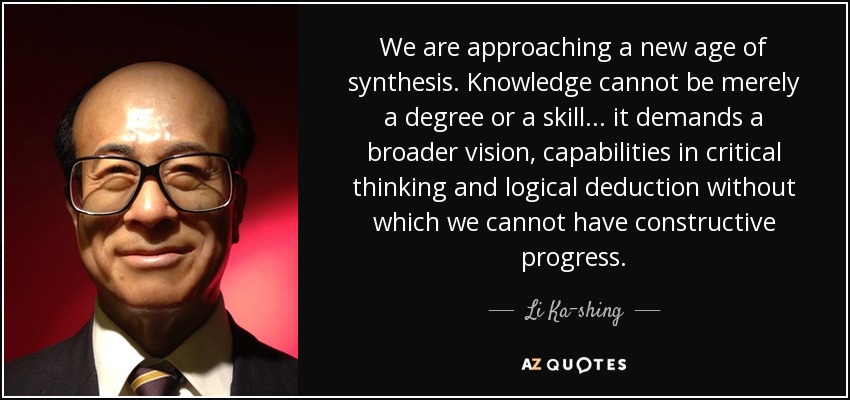 We are approaching a new age of synthesis. Knowledge cannot be merely a degree or a skill... it demands a broader vision, capabilities in critical thinking and logical deduction without which we cannot have constructive progress. - Li Ka-shing