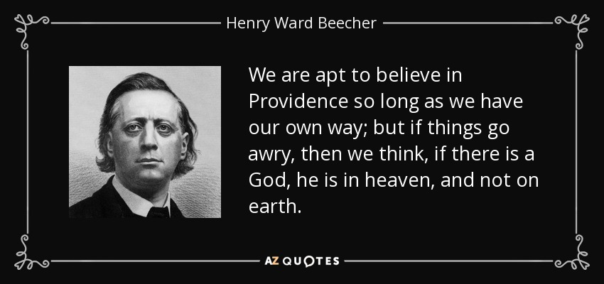 We are apt to believe in Providence so long as we have our own way; but if things go awry, then we think, if there is a God, he is in heaven, and not on earth. - Henry Ward Beecher