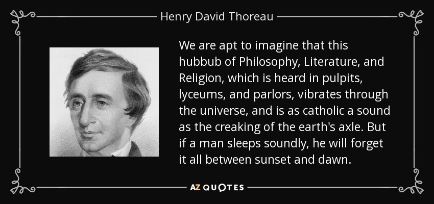 We are apt to imagine that this hubbub of Philosophy, Literature, and Religion, which is heard in pulpits, lyceums, and parlors, vibrates through the universe, and is as catholic a sound as the creaking of the earth's axle. But if a man sleeps soundly, he will forget it all between sunset and dawn. - Henry David Thoreau