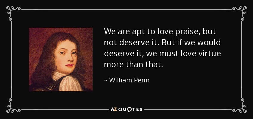We are apt to love praise, but not deserve it. But if we would deserve it, we must love virtue more than that. - William Penn