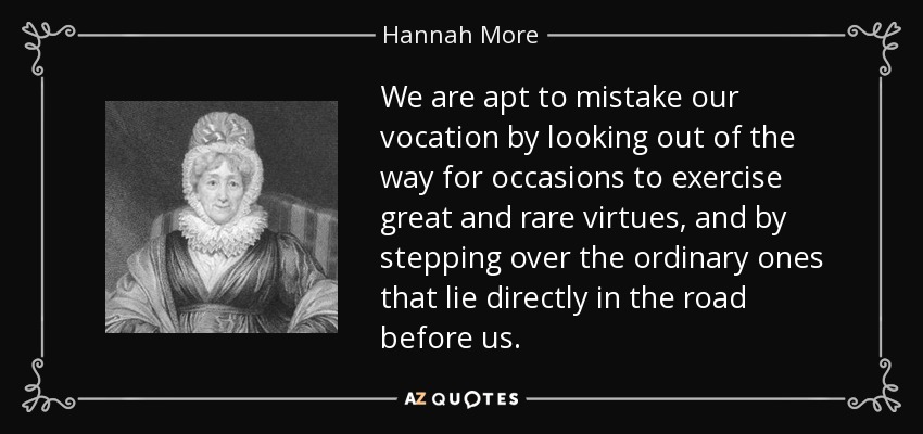 We are apt to mistake our vocation by looking out of the way for occasions to exercise great and rare virtues, and by stepping over the ordinary ones that lie directly in the road before us. - Hannah More