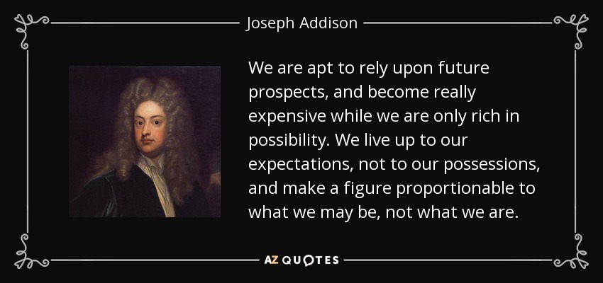 We are apt to rely upon future prospects, and become really expensive while we are only rich in possibility. We live up to our expectations, not to our possessions, and make a figure proportionable to what we may be, not what we are. - Joseph Addison