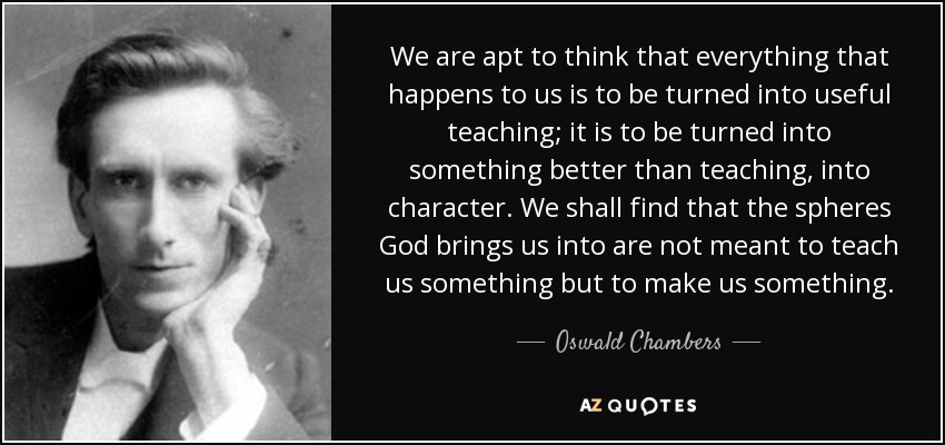 We are apt to think that everything that happens to us is to be turned into useful teaching; it is to be turned into something better than teaching, into character. We shall find that the spheres God brings us into are not meant to teach us something but to make us something. - Oswald Chambers