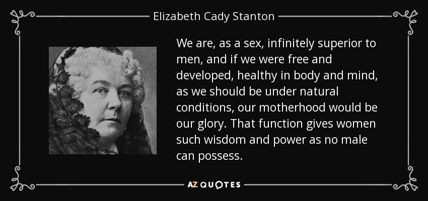 We are, as a sex, infinitely superior to men, and if we were free and developed, healthy in body and mind, as we should be under natural conditions, our motherhood would be our glory. That function gives women such wisdom and power as no male can possess. - Elizabeth Cady Stanton