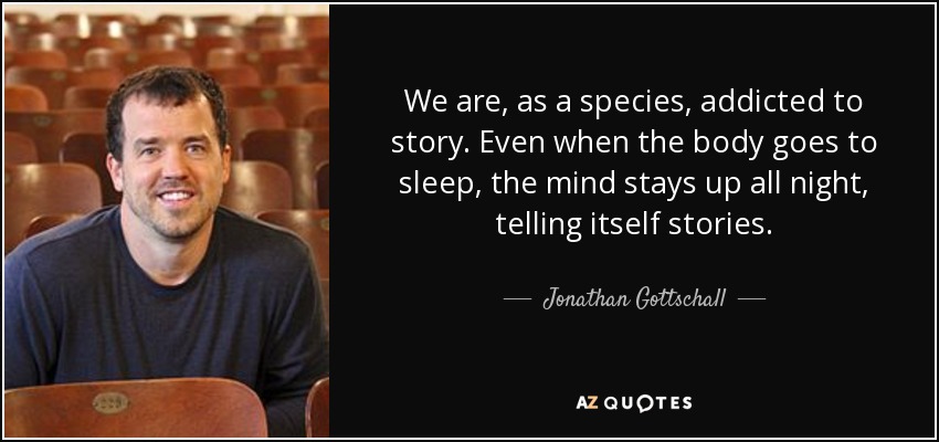 We are, as a species, addicted to story. Even when the body goes to sleep, the mind stays up all night, telling itself stories. - Jonathan Gottschall