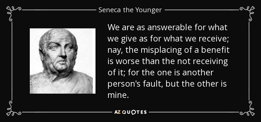 We are as answerable for what we give as for what we receive; nay, the misplacing of a benefit is worse than the not receiving of it; for the one is another person's fault, but the other is mine. - Seneca the Younger