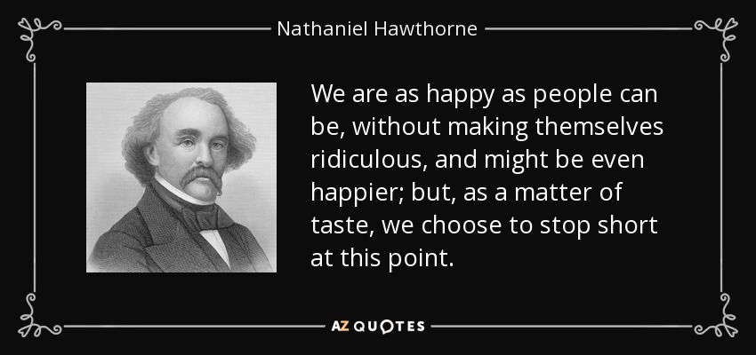 We are as happy as people can be, without making themselves ridiculous, and might be even happier; but, as a matter of taste, we choose to stop short at this point. - Nathaniel Hawthorne