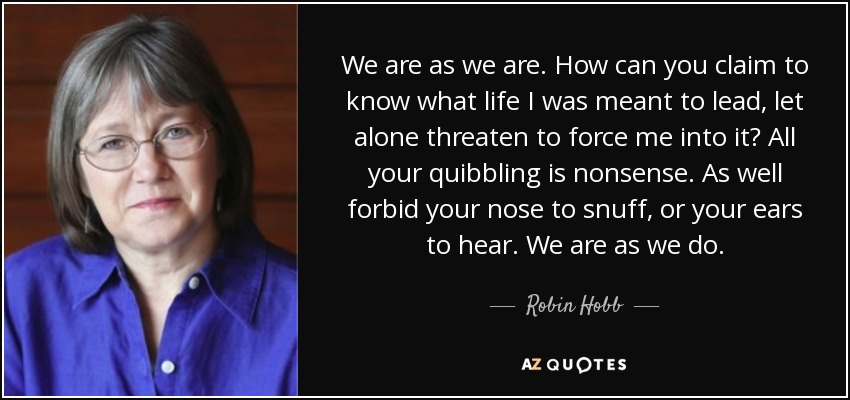 We are as we are. How can you claim to know what life I was meant to lead, let alone threaten to force me into it? All your quibbling is nonsense. As well forbid your nose to snuff, or your ears to hear. We are as we do. - Robin Hobb