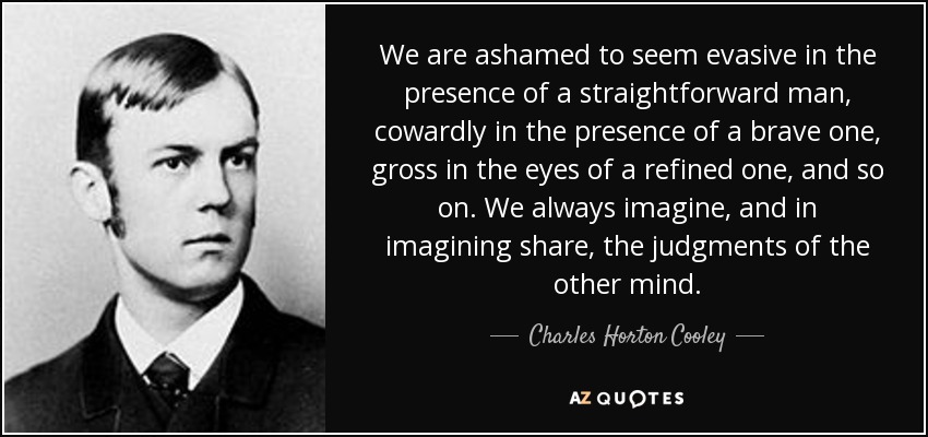 We are ashamed to seem evasive in the presence of a straightforward man, cowardly in the presence of a brave one, gross in the eyes of a refined one, and so on. We always imagine, and in imagining share, the judgments of the other mind. - Charles Horton Cooley