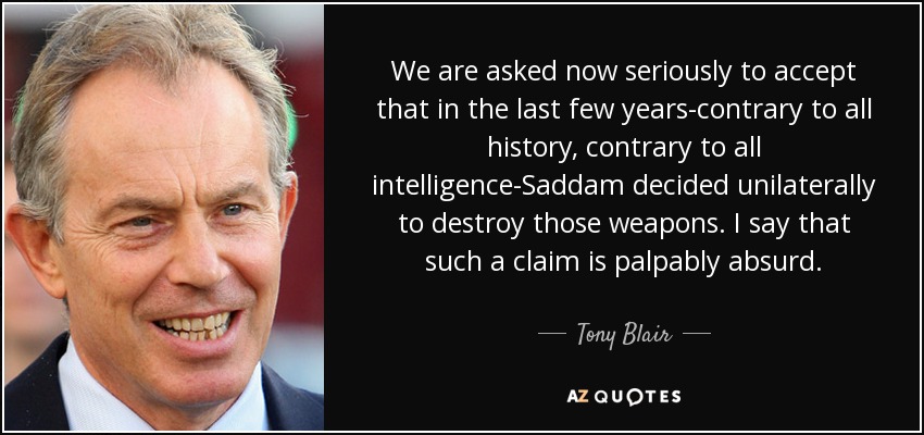 We are asked now seriously to accept that in the last few years-contrary to all history, contrary to all intelligence-Saddam decided unilaterally to destroy those weapons. I say that such a claim is palpably absurd. - Tony Blair