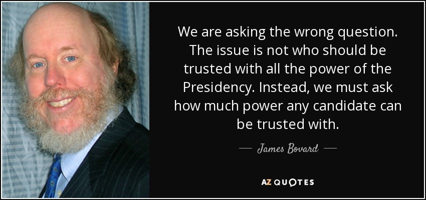 We are asking the wrong question. The issue is not who should be trusted with all the power of the Presidency. Instead, we must ask how much power any candidate can be trusted with. - James Bovard