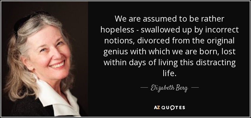 We are assumed to be rather hopeless - swallowed up by incorrect notions, divorced from the original genius with which we are born, lost within days of living this distracting life. - Elizabeth Berg