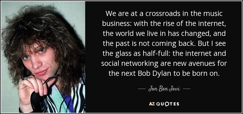 We are at a crossroads in the music business: with the rise of the internet, the world we live in has changed, and the past is not coming back. But I see the glass as half-full: the internet and social networking are new avenues for the next Bob Dylan to be born on. - Jon Bon Jovi