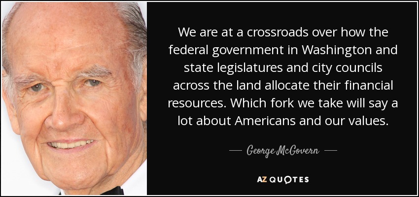 We are at a crossroads over how the federal government in Washington and state legislatures and city councils across the land allocate their financial resources. Which fork we take will say a lot about Americans and our values. - George McGovern