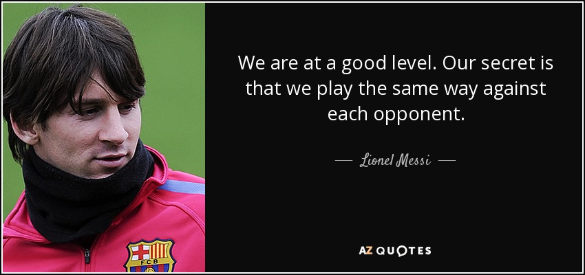 We are at a good level. Our secret is that we play the same way against each opponent. - Lionel Messi