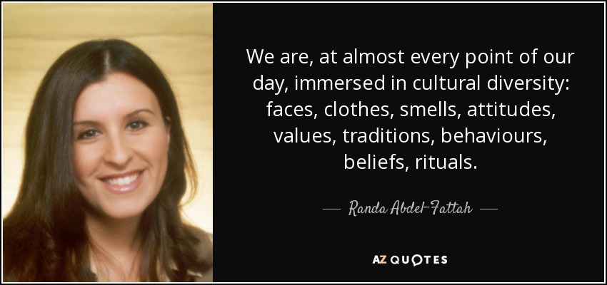 We are, at almost every point of our day, immersed in cultural diversity: faces, clothes, smells, attitudes, values, traditions, behaviours, beliefs, rituals. - Randa Abdel-Fattah
