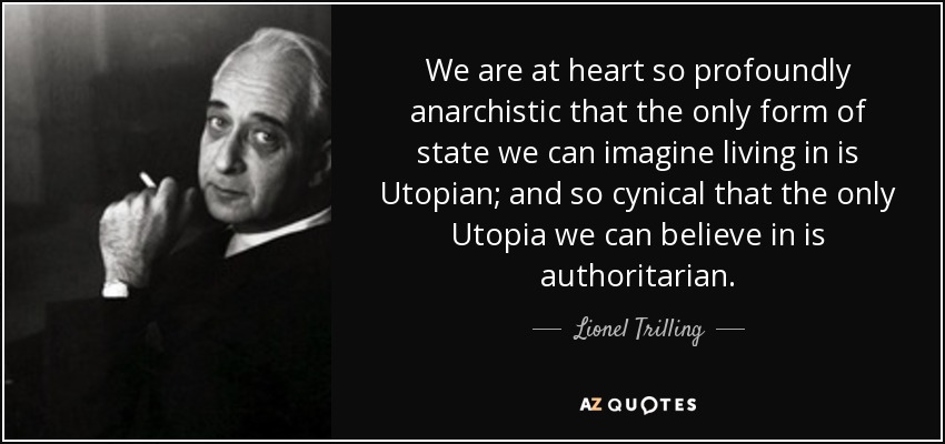 We are at heart so profoundly anarchistic that the only form of state we can imagine living in is Utopian; and so cynical that the only Utopia we can believe in is authoritarian. - Lionel Trilling