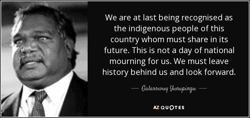 We are at last being recognised as the indigenous people of this country whom must share in its future. This is not a day of national mourning for us. We must leave history behind us and look forward. - Galarrwuy Yunupingu