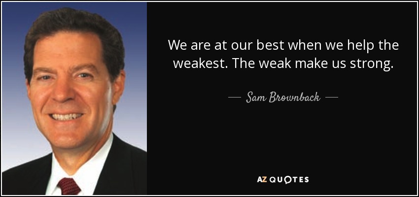 We are at our best when we help the weakest. The weak make us strong. - Sam Brownback