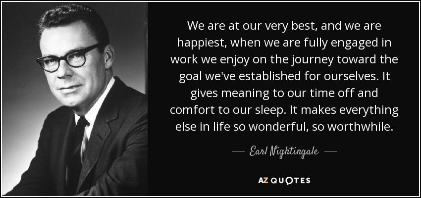 We are at our very best, and we are happiest, when we are fully engaged in work we enjoy on the journey toward the goal we've established for ourselves. It gives meaning to our time off and comfort to our sleep. It makes everything else in life so wonderful, so worthwhile. - Earl Nightingale