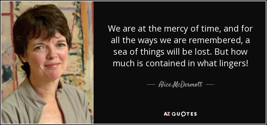 We are at the mercy of time, and for all the ways we are remembered, a sea of things will be lost. But how much is contained in what lingers! - Alice McDermott
