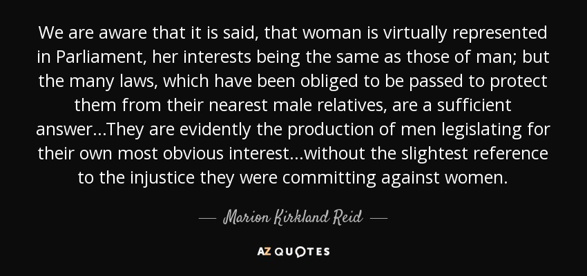 We are aware that it is said, that woman is virtually represented in Parliament, her interests being the same as those of man; but the many laws, which have been obliged to be passed to protect them from their nearest male relatives, are a sufficient answer...They are evidently the production of men legislating for their own most obvious interest...without the slightest reference to the injustice they were committing against women. - Marion Kirkland Reid
