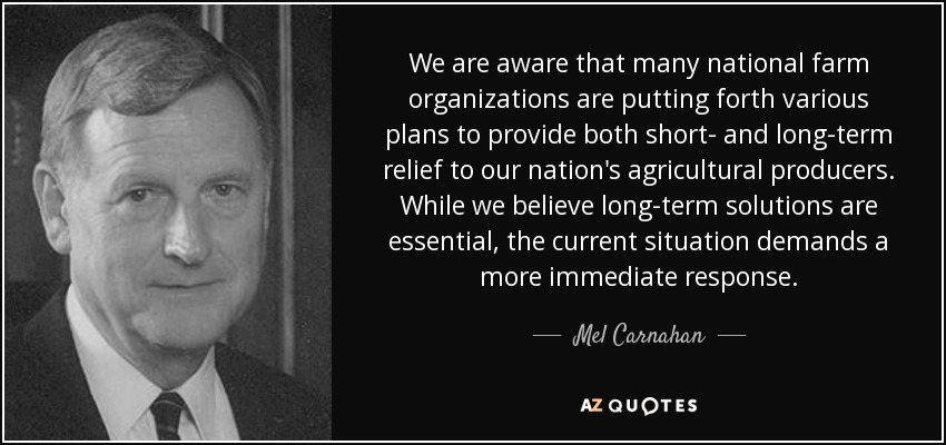 We are aware that many national farm organizations are putting forth various plans to provide both short- and long-term relief to our nation's agricultural producers. While we believe long-term solutions are essential, the current situation demands a more immediate response. - Mel Carnahan