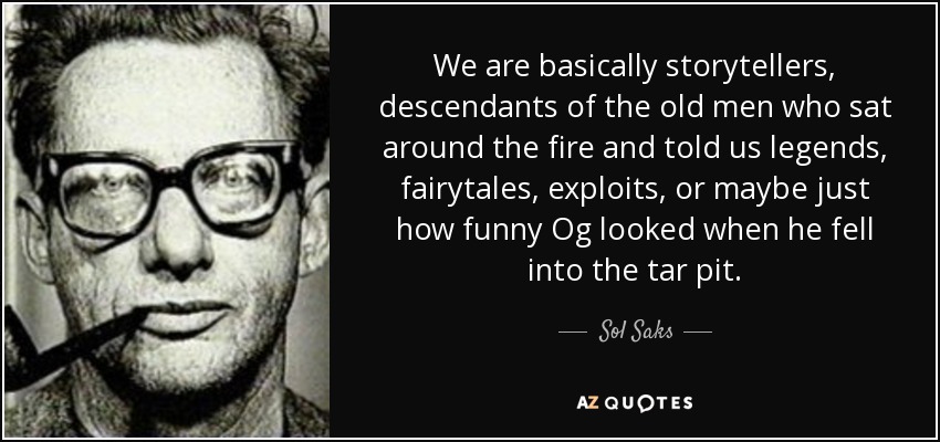 We are basically storytellers, descendants of the old men who sat around the fire and told us legends, fairytales, exploits, or maybe just how funny Og looked when he fell into the tar pit. - Sol Saks
