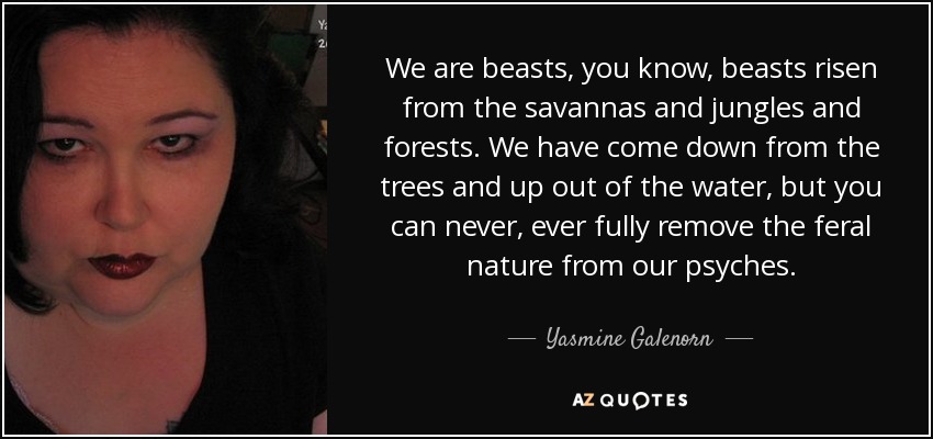 We are beasts, you know, beasts risen from the savannas and jungles and forests. We have come down from the trees and up out of the water, but you can never, ever fully remove the feral nature from our psyches. - Yasmine Galenorn