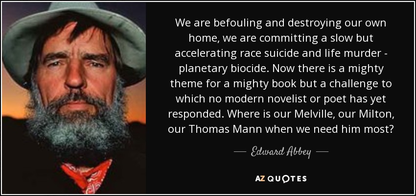 We are befouling and destroying our own home, we are committing a slow but accelerating race suicide and life murder - planetary biocide. Now there is a mighty theme for a mighty book but a challenge to which no modern novelist or poet has yet responded. Where is our Melville, our Milton, our Thomas Mann when we need him most? - Edward Abbey
