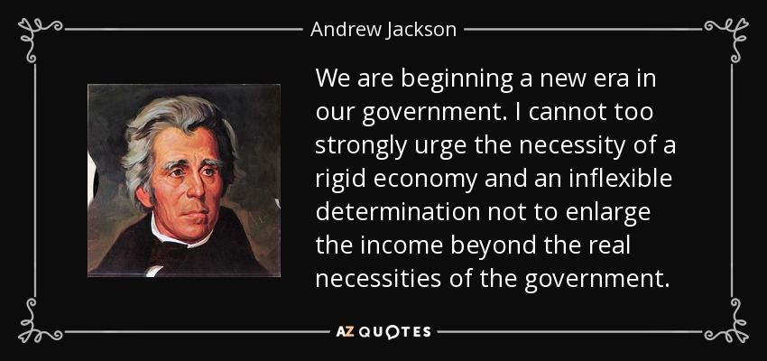 We are beginning a new era in our government. I cannot too strongly urge the necessity of a rigid economy and an inflexible determination not to enlarge the income beyond the real necessities of the government. - Andrew Jackson