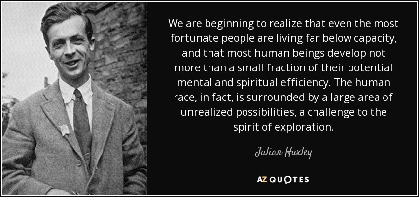 We are beginning to realize that even the most fortunate people are living far below capacity, and that most human beings develop not more than a small fraction of their potential mental and spiritual efficiency. The human race, in fact, is surrounded by a large area of unrealized possibilities, a challenge to the spirit of exploration. - Julian Huxley