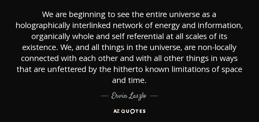 We are beginning to see the entire universe as a holographically interlinked network of energy and information, organically whole and self referential at all scales of its existence. We, and all things in the universe, are non-locally connected with each other and with all other things in ways that are unfettered by the hitherto known limitations of space and time. - Ervin Laszlo