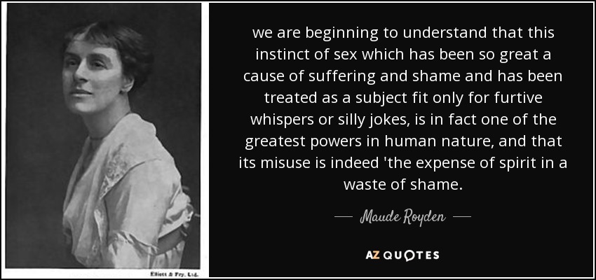 we are beginning to understand that this instinct of sex which has been so great a cause of suffering and shame and has been treated as a subject fit only for furtive whispers or silly jokes, is in fact one of the greatest powers in human nature, and that its misuse is indeed 'the expense of spirit in a waste of shame. - Maude Royden