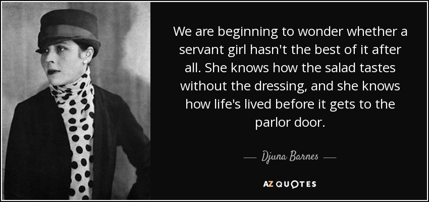 We are beginning to wonder whether a servant girl hasn't the best of it after all. She knows how the salad tastes without the dressing, and she knows how life's lived before it gets to the parlor door. - Djuna Barnes