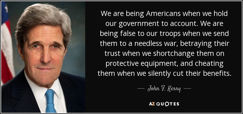 We are being Americans when we hold our government to account. We are being false to our troops when we send them to a needless war, betraying their trust when we shortchange them on protective equipment, and cheating them when we silently cut their benefits. - John F. Kerry