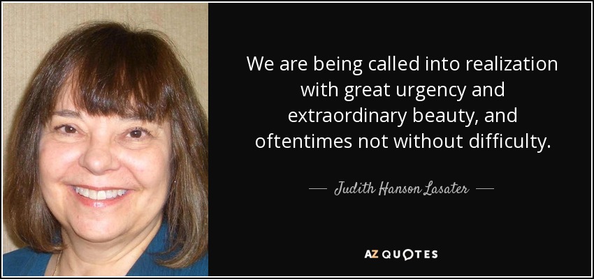 We are being called into realization with great urgency and extraordinary beauty, and oftentimes not without difficulty. - Judith Hanson Lasater