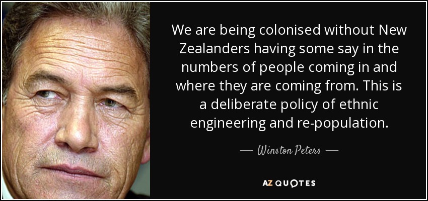 We are being colonised without New Zealanders having some say in the numbers of people coming in and where they are coming from. This is a deliberate policy of ethnic engineering and re-population. - Winston Peters