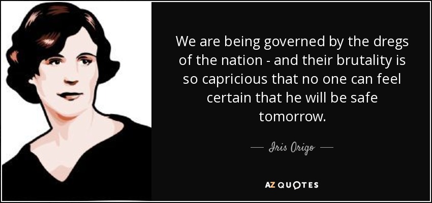 We are being governed by the dregs of the nation - and their brutality is so capricious that no one can feel certain that he will be safe tomorrow. - Iris Origo