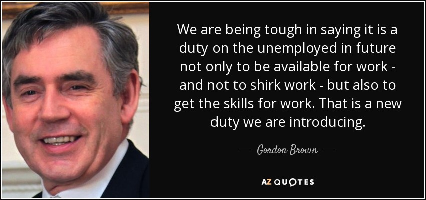 We are being tough in saying it is a duty on the unemployed in future not only to be available for work - and not to shirk work - but also to get the skills for work. That is a new duty we are introducing. - Gordon Brown