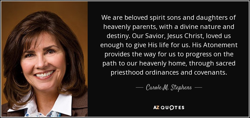 We are beloved spirit sons and daughters of heavenly parents, with a divine nature and destiny. Our Savior, Jesus Christ, loved us enough to give His life for us. His Atonement provides the way for us to progress on the path to our heavenly home, through sacred priesthood ordinances and covenants. - Carole M. Stephens