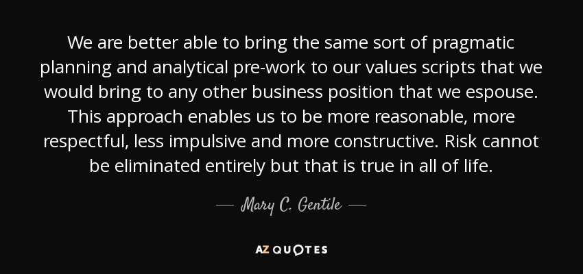 We are better able to bring the same sort of pragmatic planning and analytical pre-work to our values scripts that we would bring to any other business position that we espouse. This approach enables us to be more reasonable, more respectful, less impulsive and more constructive. Risk cannot be eliminated entirely but that is true in all of life. - Mary C. Gentile