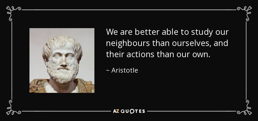 We are better able to study our neighbours than ourselves, and their actions than our own. - Aristotle
